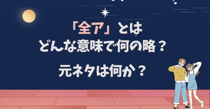 「全ア」とはどんな意味で何の略？元ネタは何か？