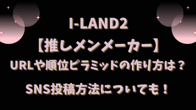 I-LAND2【推しメンメーカー】URLや順位ピラミッドの作り方は？SNS投稿方法についても！