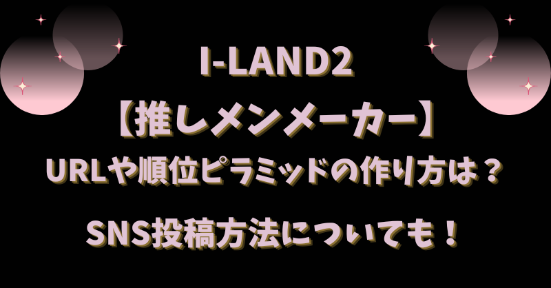 I-LAND2【推しメンメーカー】URLや順位ピラミッドの作り方は？SNS投稿方法についても！