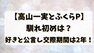 【高山一実とふくらP】馴れ初めは？好きと公言し交際期間は2年！