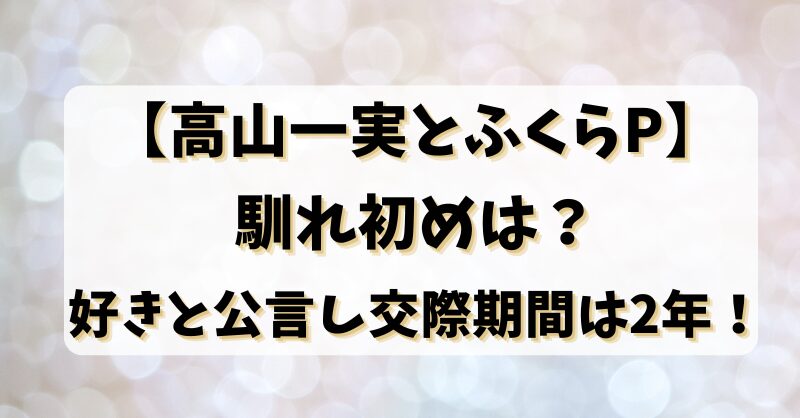 【高山一実とふくらP】馴れ初めは？好きと公言し交際期間は2年！