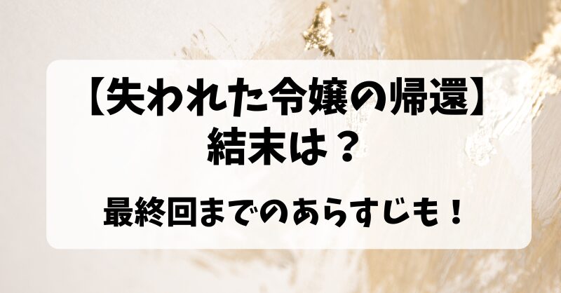 【失われた令嬢の帰還】結末は？最終回までのあらすじも！