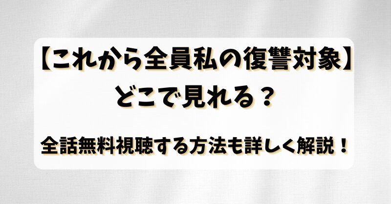 【これから全員私の復讐対象】どこで見れる？全話無料視聴する方法も詳しく解説！