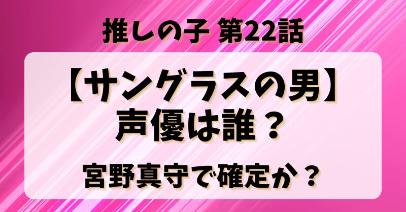 推しの子22話【サングラスの男】声優は誰？宮野真守で確定か？