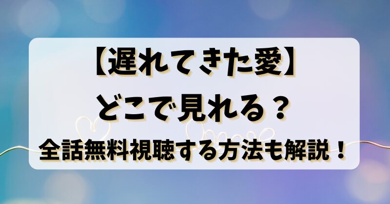 【遅れてきた愛】どこで見れる？全話無料視聴する方法も解説！