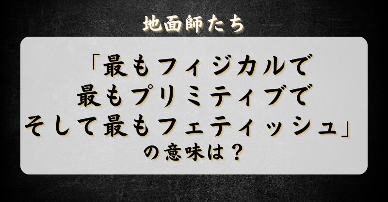 地面師たち「最もフィジカルで最もプリミティブでそして最もフェティッシュ」の意味は？