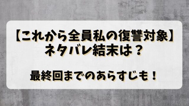 【これから全員私の復讐対象】ネタバレ結末は？最終回までのあらすじも！